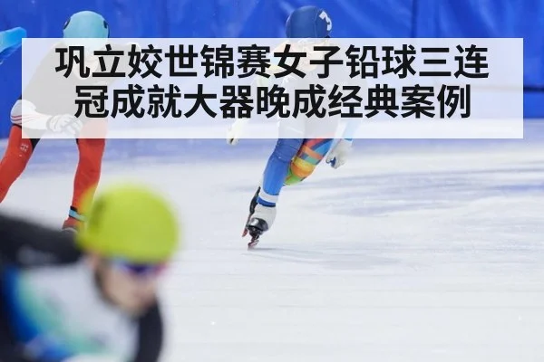 巩立姣世锦赛女子铅球三连冠成就大器晚成经典案例