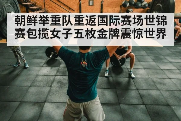 朝鲜举重队重返国际赛场世锦赛包揽女子五枚金牌震惊世界