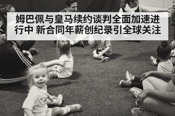 姆巴佩与皇马续约谈判全面加速进行中 新合同年薪创纪录引全球关注